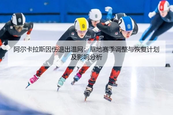 阿尔卡拉斯因伤退出温网：草地赛季调整与恢复计划及影响分析