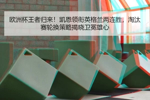 欧洲杯王者归来！凯恩领衔英格兰两连胜，淘汰赛轮换策略揭晓卫冕雄心