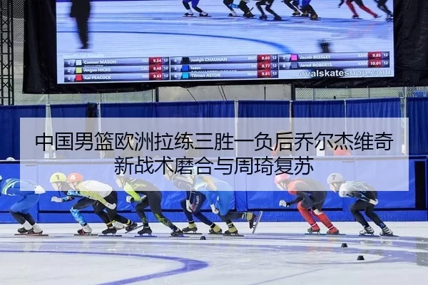 中国男篮欧洲拉练三胜一负后乔尔杰维奇新战术磨合与周琦复苏