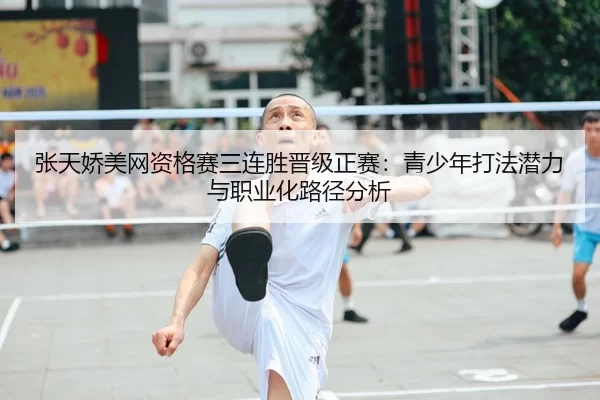 张天娇美网资格赛三连胜晋级正赛：青少年打法潜力与职业化路径分析